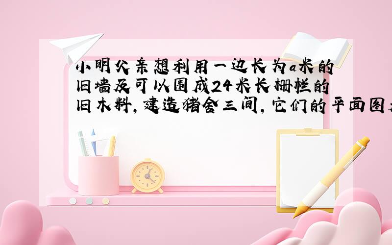 小明父亲想利用一边长为a米的旧墙及可以围成24米长栅栏的旧木料,建造猪舍三间,它们的平面图是一排大小相等的长方形.