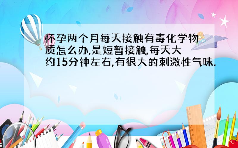 怀孕两个月每天接触有毒化学物质怎么办,是短暂接触,每天大约15分钟左右,有很大的刺激性气味.