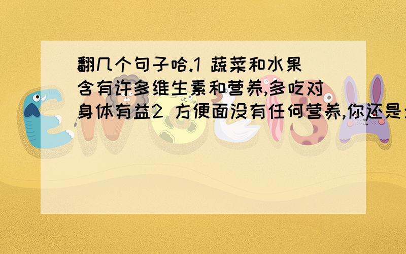 翻几个句子哈.1 蔬菜和水果含有许多维生素和营养,多吃对身体有益2 方便面没有任何营养,你还是少吃吧.3 这东西吃多了有