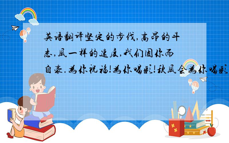 英语翻译坚定的步伐,高昂的斗志,风一样的速度,我们因你而自豪.为你祝福!为你喝彩!秋风会为你喝彩 阳光会为你庆功 掌声就