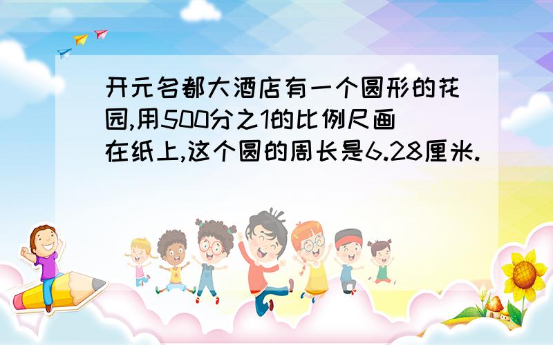 开元名都大酒店有一个圆形的花园,用500分之1的比例尺画在纸上,这个圆的周长是6.28厘米.