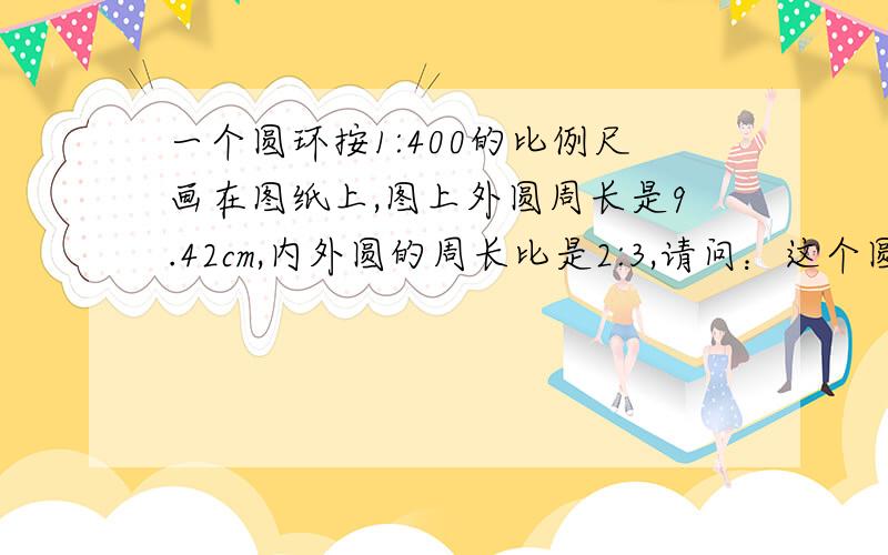 一个圆环按1:400的比例尺画在图纸上,图上外圆周长是9.42cm,内外圆的周长比是2:3,请问：这个圆环的实际