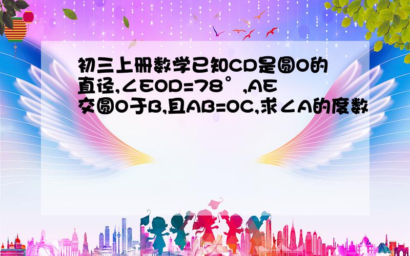 初三上册数学已知CD是圆O的直径,∠EOD=78°,AE交圆O于B,且AB=OC,求∠A的度数