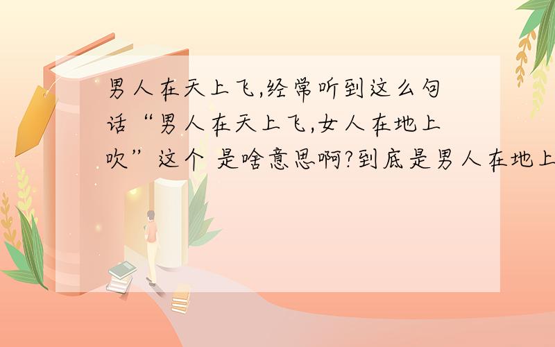 男人在天上飞,经常听到这么句话“男人在天上飞,女人在地上吹”这个 是啥意思啊?到底是男人在地上吹,女人在天上飞;还是女人