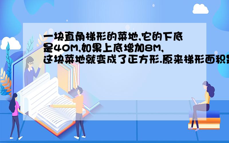 一块直角梯形的菜地,它的下底是40M,如果上底增加8M,这块菜地就变成了正方形.原来梯形面积是多少