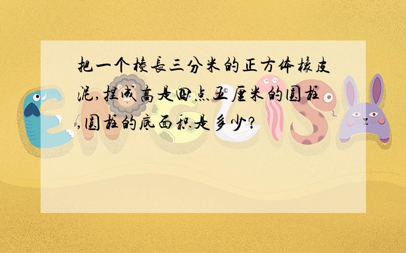 把一个棱长三分米的正方体橡皮泥,捏成高是四点五厘米的圆柱,圆柱的底面积是多少?