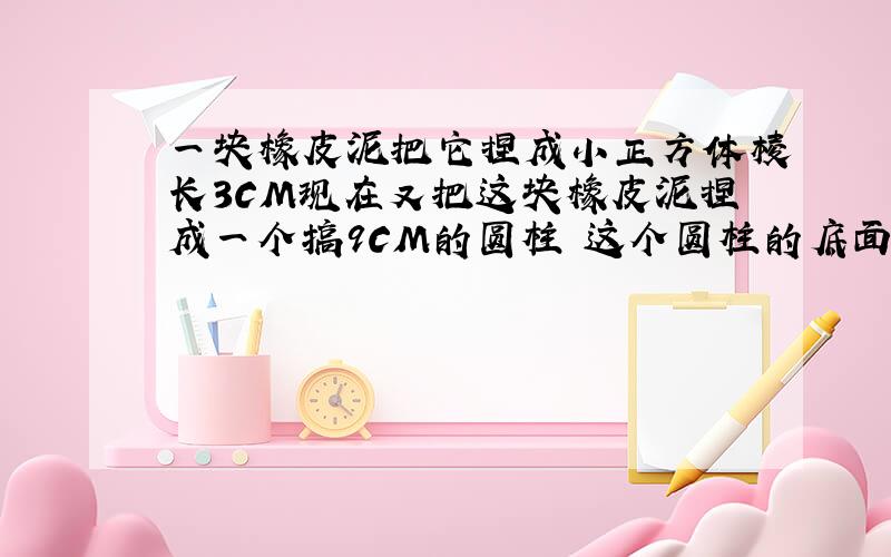 一块橡皮泥把它捏成小正方体棱长3CM现在又把这块橡皮泥捏成一个搞9CM的圆柱 这个圆柱的底面积是多少平方厘