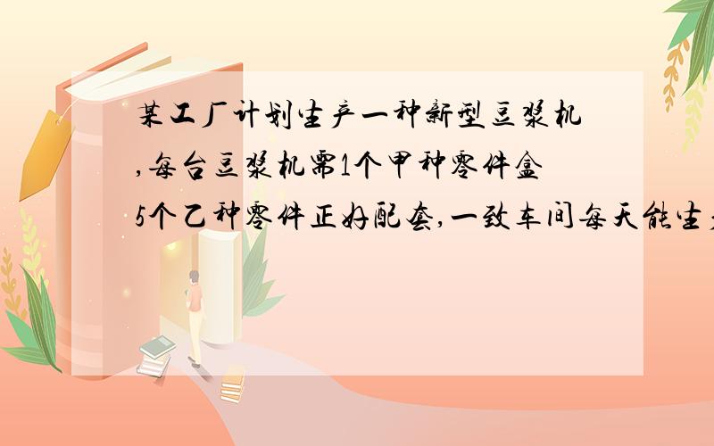 某工厂计划生产一种新型豆浆机,每台豆浆机需1个甲种零件盒5个乙种零件正好配套,一致车间每天能生产甲种