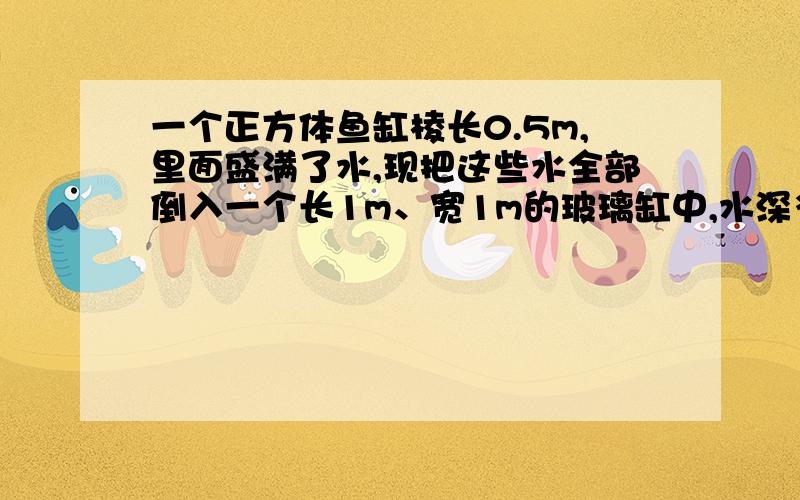 一个正方体鱼缸棱长0.5m,里面盛满了水,现把这些水全部倒入一个长1m、宽1m的玻璃缸中,水深多少厘米?