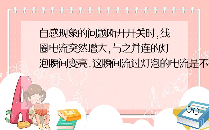 自感现象的问题断开开关时,线圈电流突然增大,与之并连的灯泡瞬间变亮.这瞬间流过灯泡的电流是不是正常情况下线圈的电流,为什