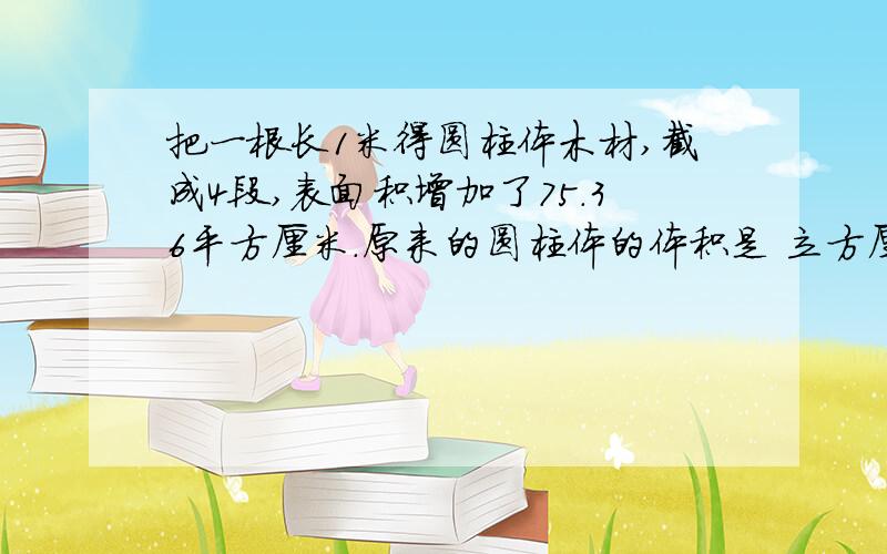 把一根长1米得圆柱体木材,截成4段,表面积增加了75.36平方厘米.原来的圆柱体的体积是 立方厘米