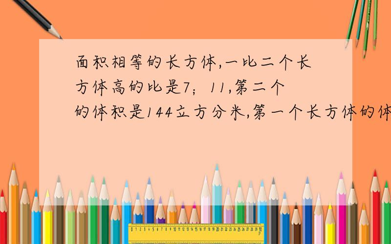 面积相等的长方体,一比二个长方体高的比是7；11,第二个的体积是144立方分米,第一个长方体的体积是多少