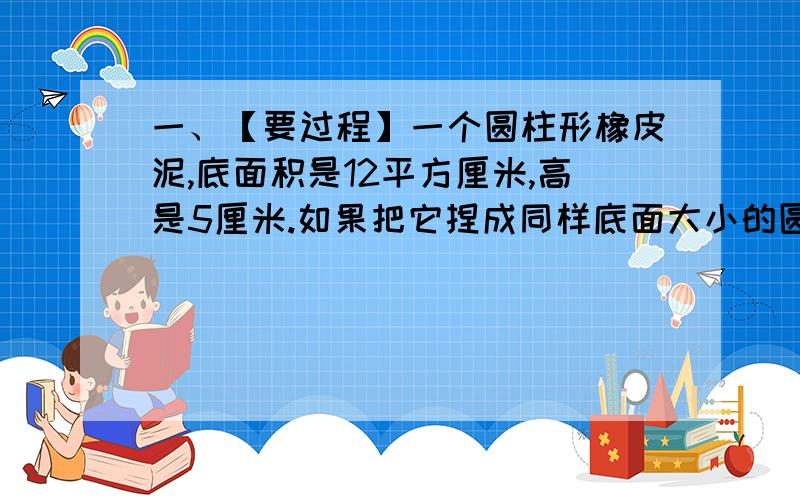 一、【要过程】一个圆柱形橡皮泥,底面积是12平方厘米,高是5厘米.如果把它捏成同样底面大小的圆锥,这个圆锥的高是多少厘米