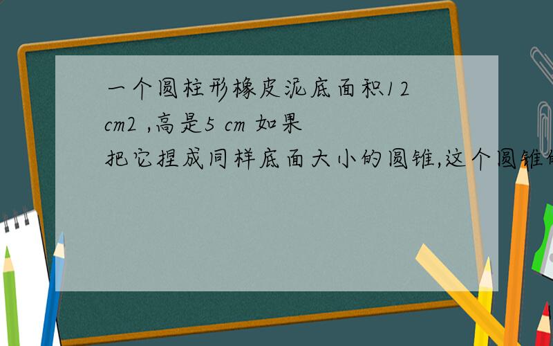 一个圆柱形橡皮泥底面积12 cm2 ,高是5 cm 如果把它捏成同样底面大小的圆锥,这个圆锥的高是多少?用方程