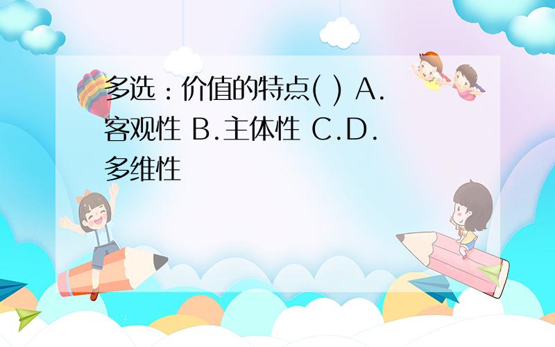 多选：价值的特点( ) A.客观性 B.主体性 C.D.多维性