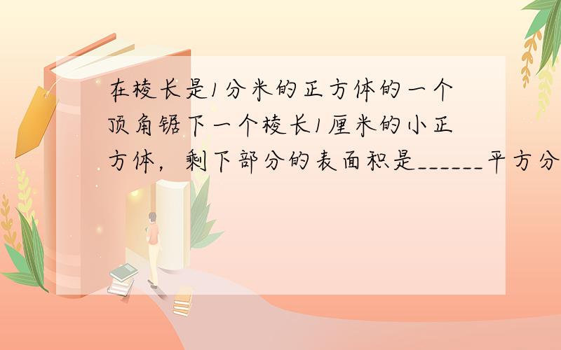 在棱长是1分米的正方体的一个顶角锯下一个棱长1厘米的小正方体，剩下部分的表面积是______平方分米，体积是______