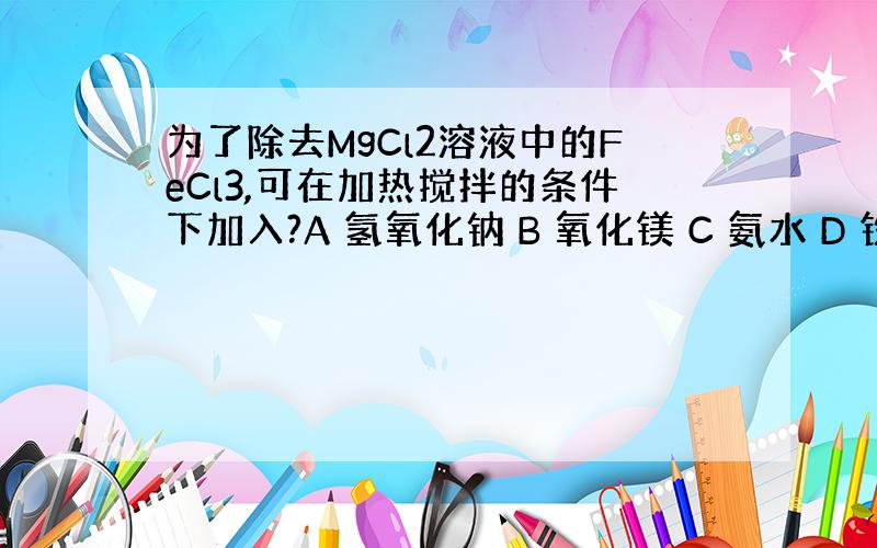 为了除去MgCl2溶液中的FeCl3,可在加热搅拌的条件下加入?A 氢氧化钠 B 氧化镁 C 氨水 D 铁粉 为什么?