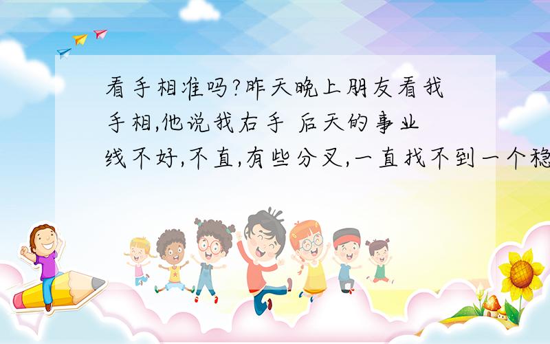 看手相准吗?昨天晚上朋友看我手相,他说我右手 后天的事业线不好,不直,有些分叉,一直找不到一个稳定的工作...很担心自己