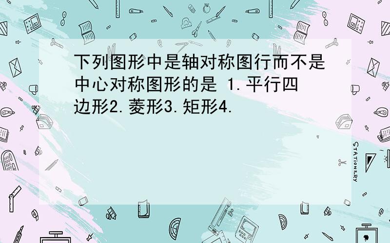 下列图形中是轴对称图行而不是中心对称图形的是 1.平行四边形2.菱形3.矩形4.