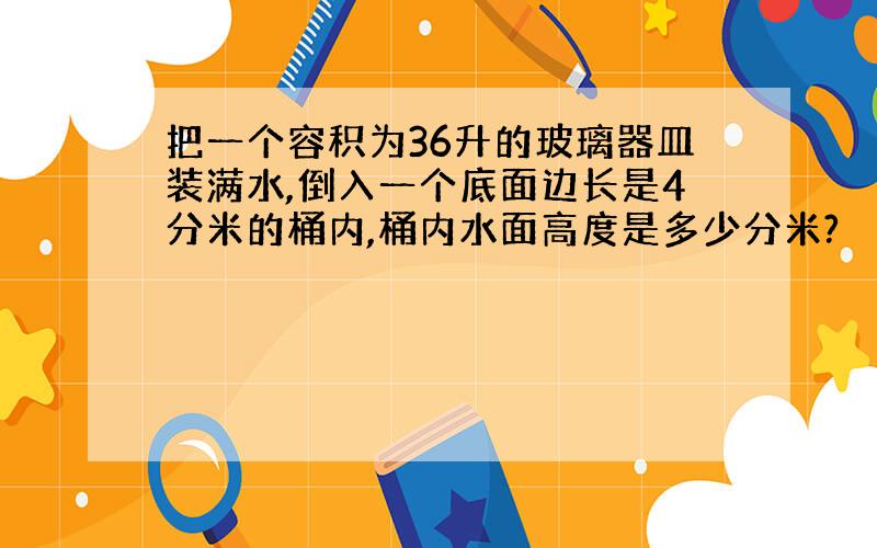 把一个容积为36升的玻璃器皿装满水,倒入一个底面边长是4分米的桶内,桶内水面高度是多少分米?