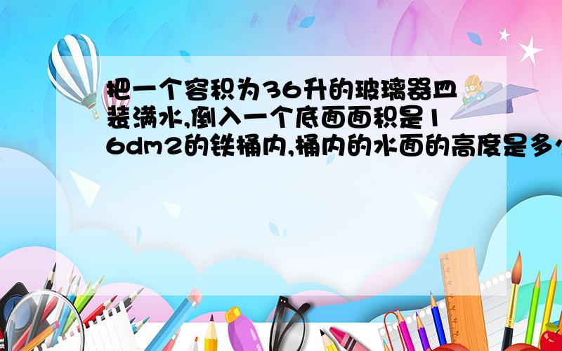 把一个容积为36升的玻璃器皿装满水,倒入一个底面面积是16dm2的铁桶内,桶内的水面的高度是多少?