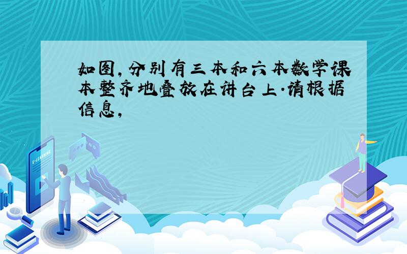 如图,分别有三本和六本数学课本整齐地叠放在讲台上.请根据信息,