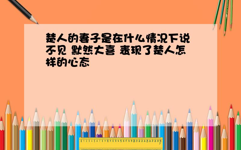 楚人的妻子是在什么情况下说 不见 默然大喜 表现了楚人怎样的心态