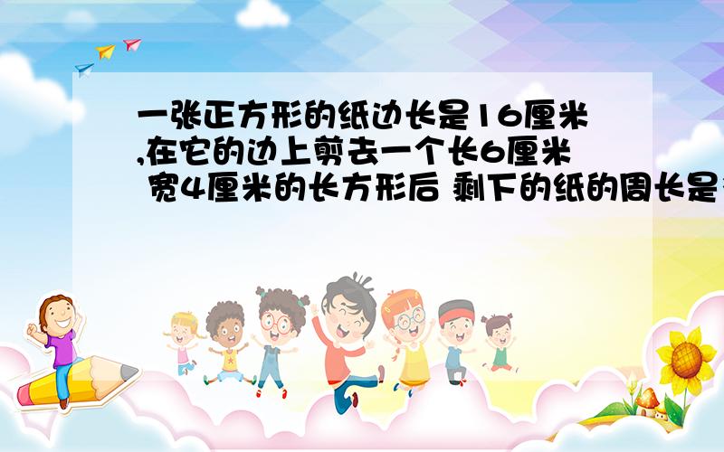 一张正方形的纸边长是16厘米,在它的边上剪去一个长6厘米 宽4厘米的长方形后 剩下的纸的周长是多少厘米?