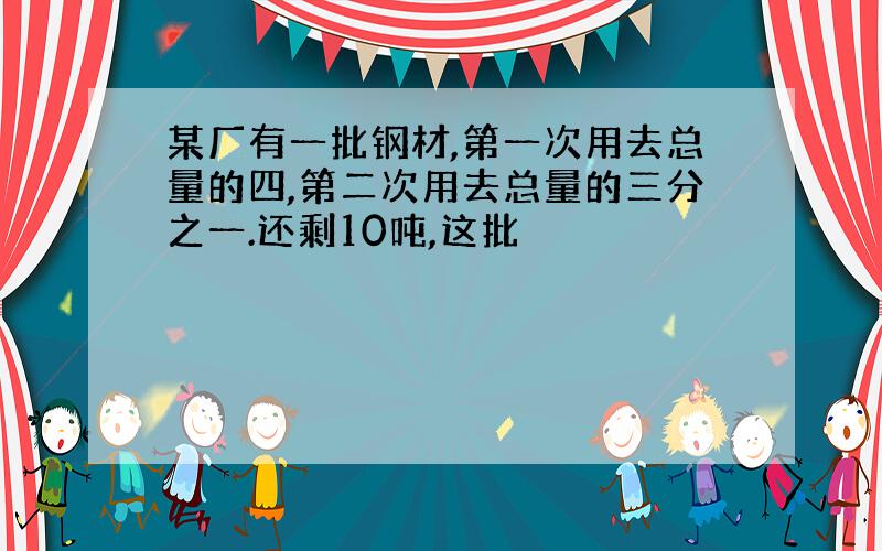 某厂有一批钢材,第一次用去总量的四,第二次用去总量的三分之一.还剩10吨,这批