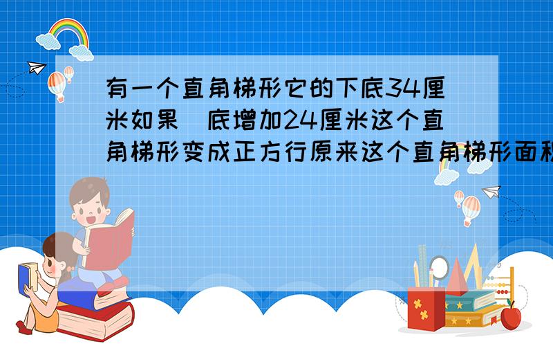 有一个直角梯形它的下底34厘米如果丄底增加24厘米这个直角梯形变成正方行原来这个直角梯形面积多少平方厘