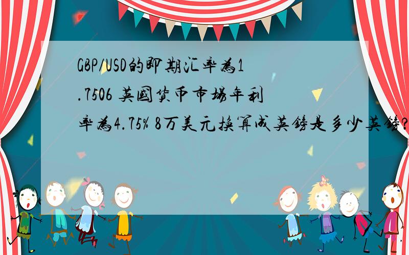 GBP/USD的即期汇率为1.7506 英国货币市场年利率为4.75% 8万美元换算成英镑是多少英镑?