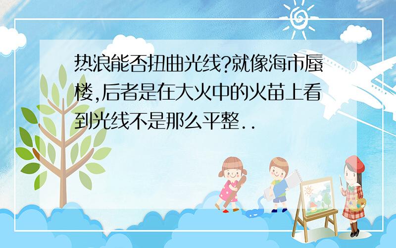 热浪能否扭曲光线?就像海市蜃楼,后者是在大火中的火苗上看到光线不是那么平整..