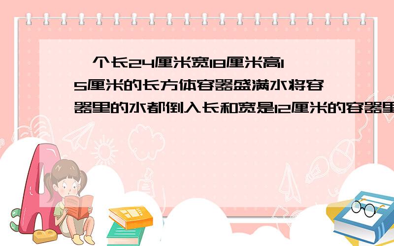 一个长24厘米宽18厘米高15厘米的长方体容器盛满水将容器里的水都倒入长和宽是12厘米的容器里水面高是多少