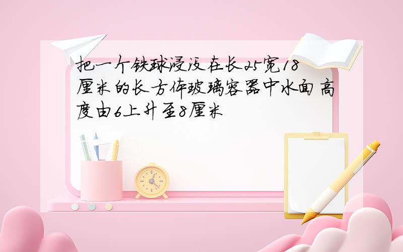 把一个铁球浸没在长25宽18厘米的长方体玻璃容器中水面高度由6上升至8厘米