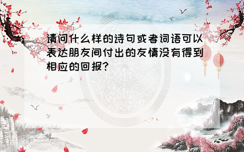 请问什么样的诗句或者词语可以表达朋友间付出的友情没有得到相应的回报?