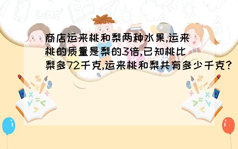 商店运来桃和梨两种水果,运来桃的质量是梨的3倍,已知桃比梨多72千克,运来桃和梨共有多少千克?