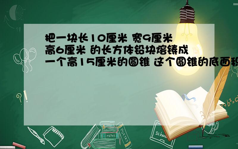 把一块长10厘米 宽9厘米 高6厘米 的长方体铅块熔铸成一个高15厘米的圆锥 这个圆锥的底面积是多少平方厘米