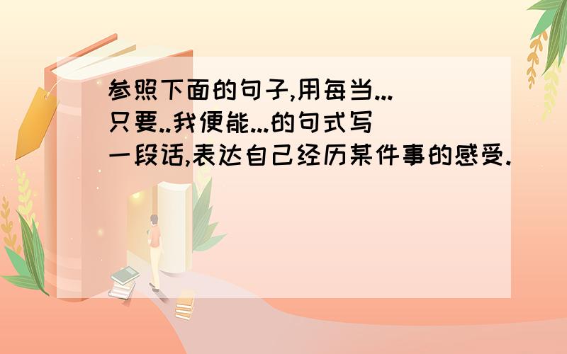 参照下面的句子,用每当...只要..我便能...的句式写一段话,表达自己经历某件事的感受.