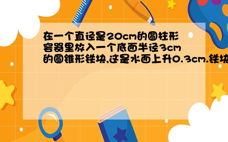 在一个直径是20cm的圆柱形容器里放入一个底面半径3cm的圆锥形铁块,这是水面上升0.3cm.铁块的高是多少?