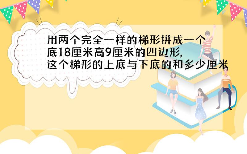 用两个完全一样的梯形拼成一个底18厘米高9厘米的四边形,这个梯形的上底与下底的和多少厘米