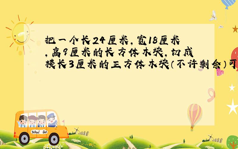 把一个长24厘米,宽18厘米,高9厘米的长方体木块,切成棱长3厘米的正方体木块（不许剩余）可以切成多少块