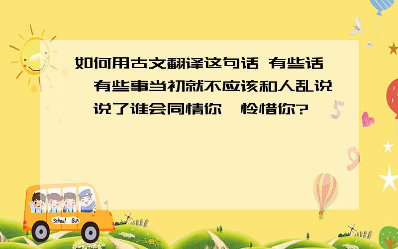 如何用古文翻译这句话 有些话,有些事当初就不应该和人乱说,说了谁会同情你,怜惜你?