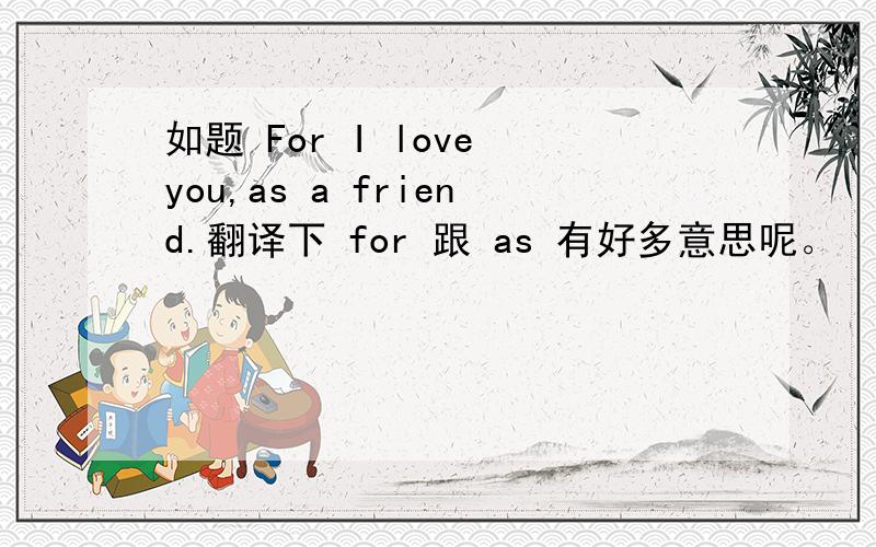 如题 For I love you,as a friend.翻译下 for 跟 as 有好多意思呢。