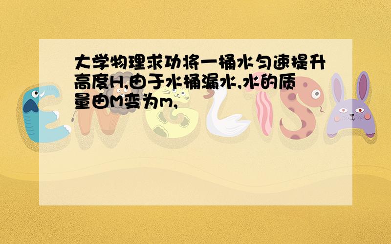 大学物理求功将一桶水匀速提升高度H,由于水桶漏水,水的质量由M变为m,