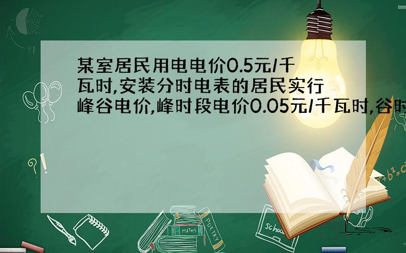 某室居民用电电价0.5元/千瓦时,安装分时电表的居民实行峰谷电价,峰时段电价0.05元/千瓦时,谷时段电价0.30元/千