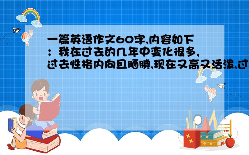 一篇英语作文60字,内容如下：我在过去的几年中变化很多,过去性格内向且腼腆,现在又高又活泼,过去喜欢玩篮球踢足球,现在对