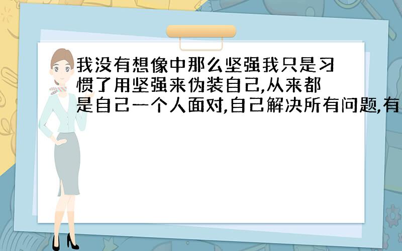 我没有想像中那么坚强我只是习惯了用坚强来伪装自己,从来都是自己一个人面对,自己解决所有问题,有苦也自己担着,可是其实我的