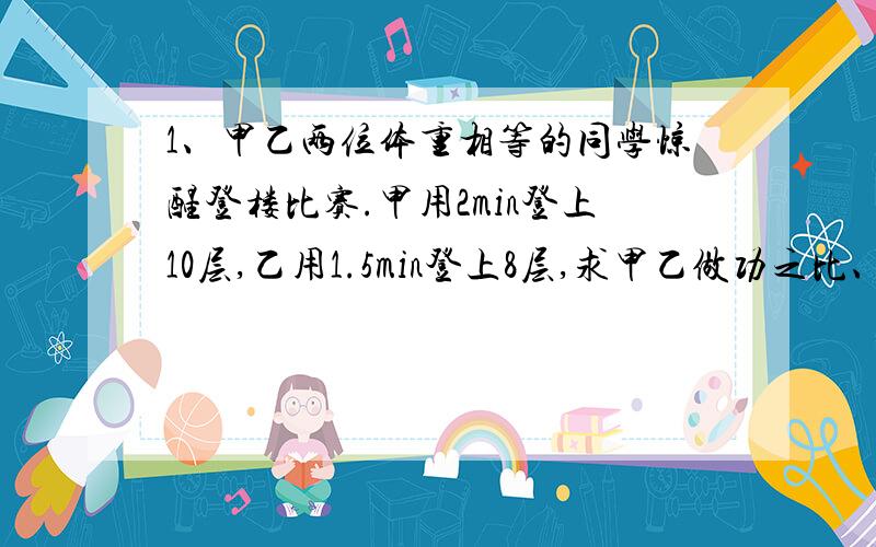 1、甲乙两位体重相等的同学惊醒登楼比赛.甲用2min登上10层,乙用1.5min登上8层,求甲乙做功之比、功率之比.