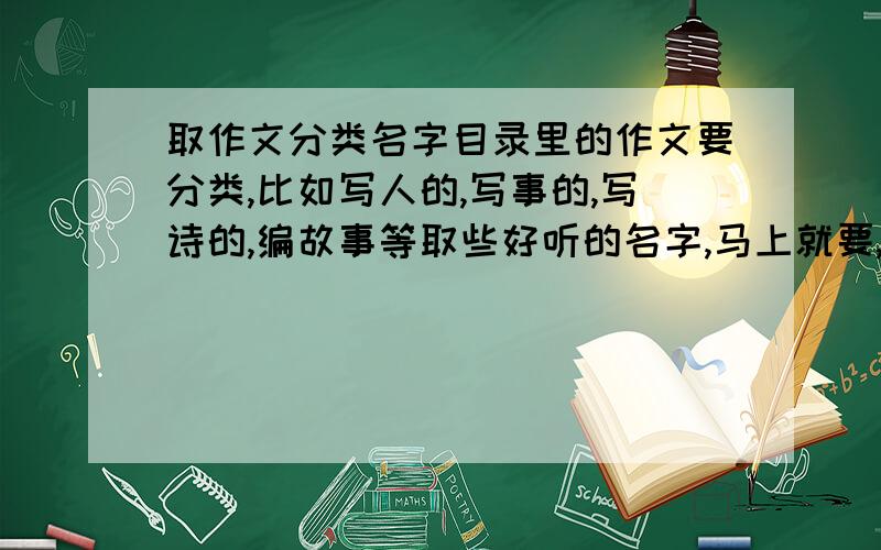 取作文分类名字目录里的作文要分类,比如写人的,写事的,写诗的,编故事等取些好听的名字,马上就要,急!不是每一篇作文的名字