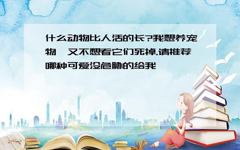 什么动物比人活的长?我想养宠物,又不想看它们死掉.请推荐哪种可爱没危胁的给我…